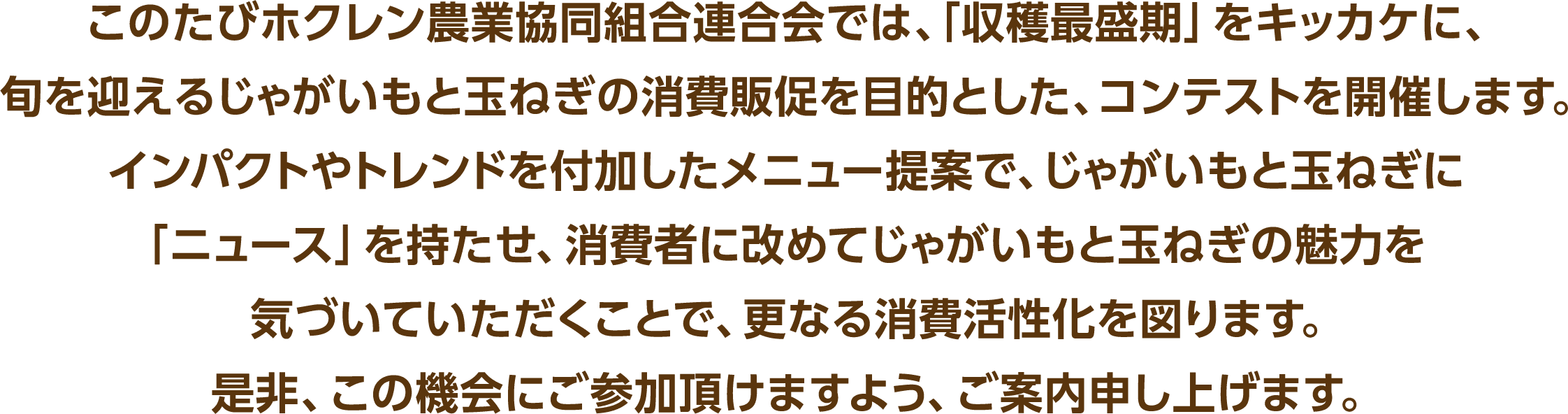 このたびホクレン農業協同組合連合会では、「収穫最盛期」をキッカケに、旬を迎えるじゃがいもと玉ねぎの消費販促を目的とした、コンテストを開催します。インパクトやトレンドを付加したメニュー提案で、じゃがいもと玉ねぎに「ニュース」を持たせ、消費者に改めてじゃがいもと玉ねぎの魅力を気づいていただくことで、更なる消費活性化を図ります。是非、この機会にご参加頂けますよう、ご案内申し上げます。